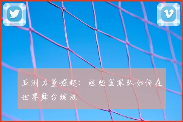 亚洲力量崛起：这些国家队如何在世界舞台绽放