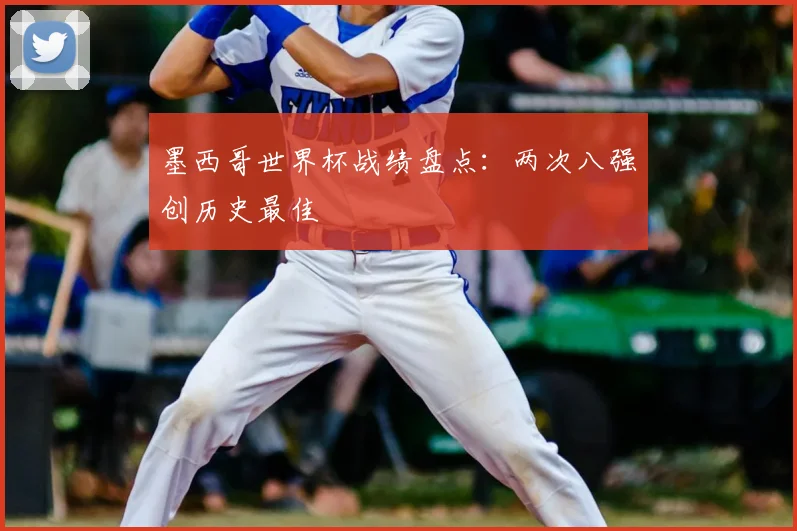 墨西哥世界杯战绩盘点:两次八强创历史最佳