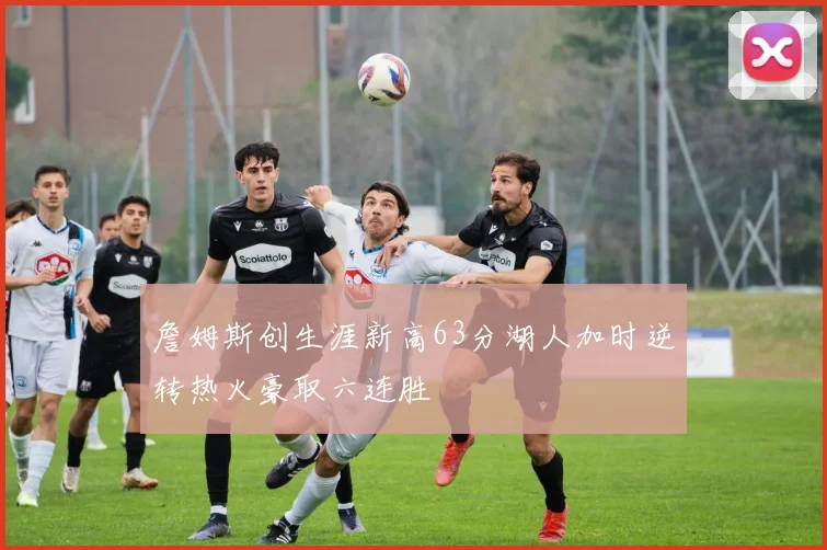 詹姆斯创生涯新高63分湖人加时逆转热火豪取六连胜