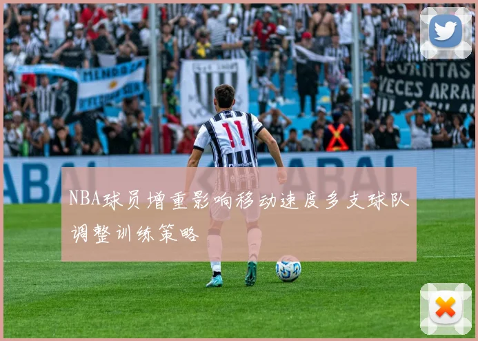 NBA球员增重影响移动速度多支球队调整训练策略