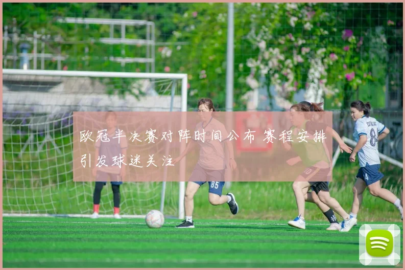 欧冠半决赛对阵时间公布 赛程安排引发球迷关注