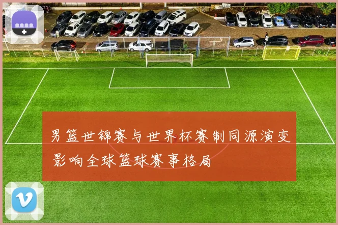 男篮世锦赛与世界杯赛制同源演变 影响全球篮球赛事格局