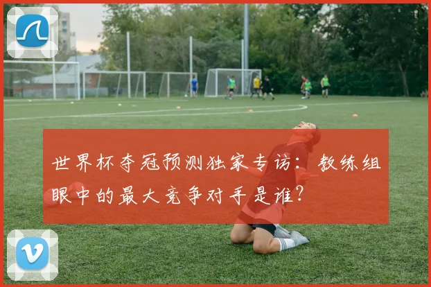 世界杯夺冠预测独家专访:教练组眼中的最大竞争对手是谁?