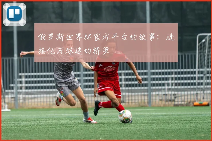 俄罗斯世界杯官方平台的故事:连接亿万球迷的桥梁