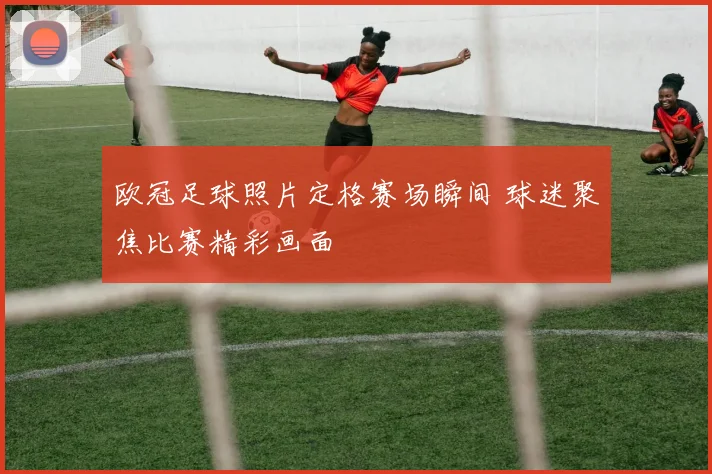 欧冠足球照片定格赛场瞬间 球迷聚焦比赛精彩画面