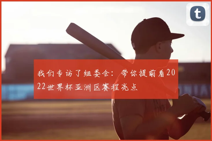 我们专访了组委会：带你提前看2022世界杯亚洲区赛程亮点
