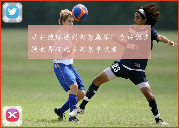 从狂热球迷到彩票赢家:专访俄罗斯世界杯比分彩票中奖者