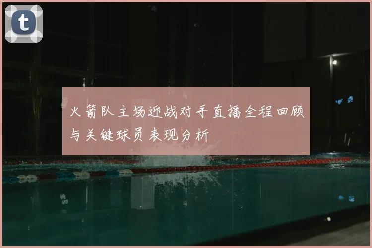 火箭队主场迎战对手直播全程回顾与关键球员表现分析