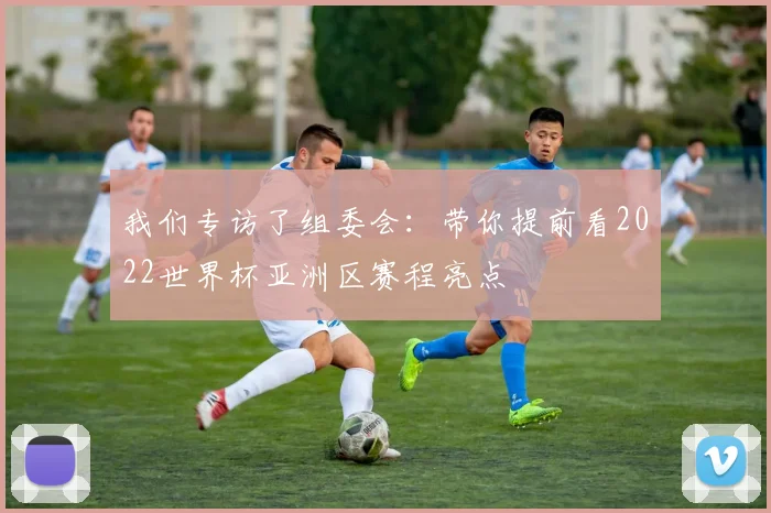 我们专访了组委会:带你提前看2022世界杯亚洲区赛程亮点