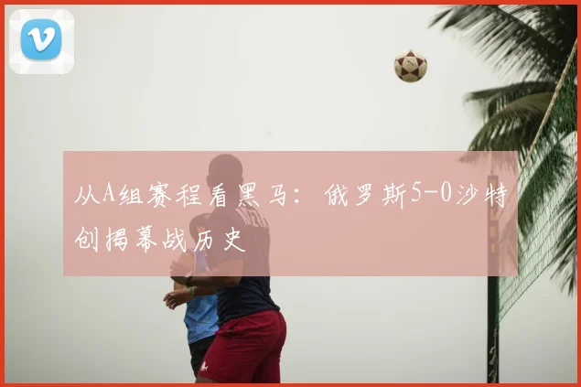 从A组赛程看黑马:俄罗斯5-0沙特创揭幕战历史