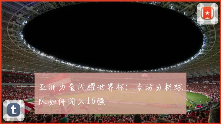 亚洲力量闪耀世界杯：专访分析球队如何闯入16强
