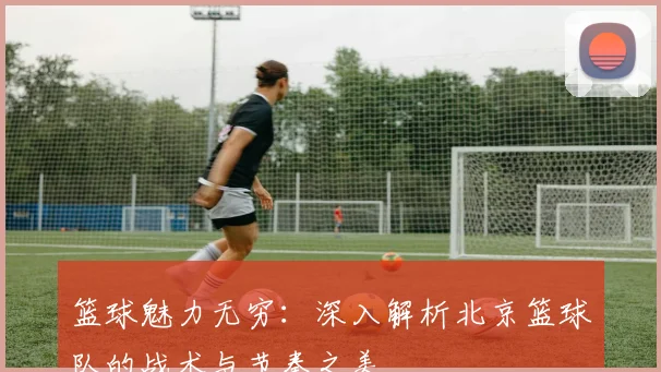 篮球魅力无穷:深入解析北京篮球队的战术与节奏之美