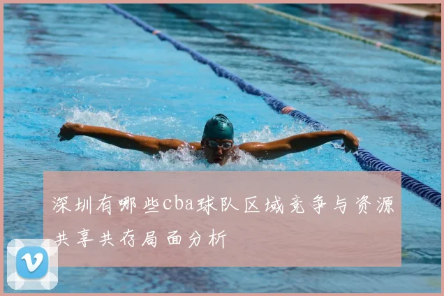 深圳有哪些cba球队区域竞争与资源共享共存局面分析