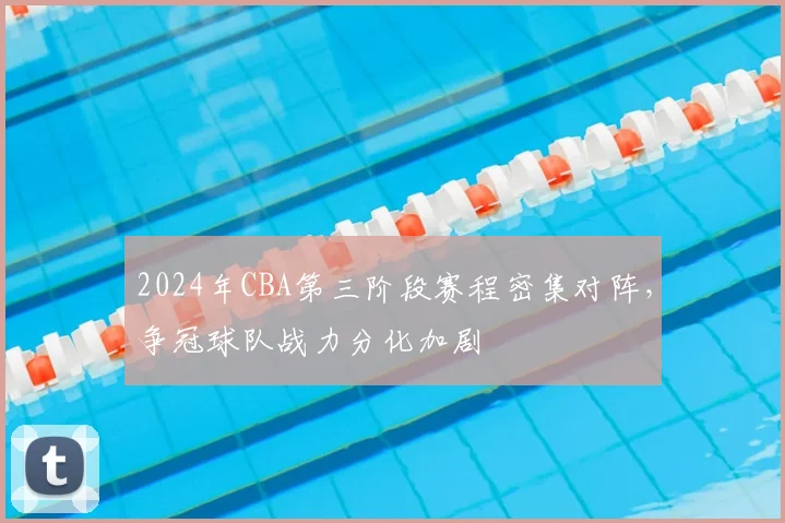 2024年CBA第三阶段赛程密集对阵，争冠球队战力分化加剧
