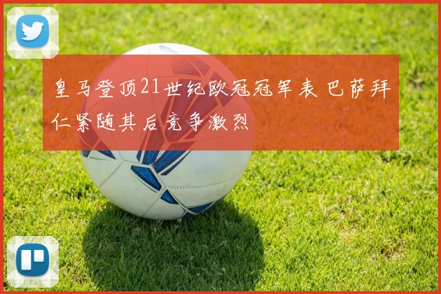 皇马登顶21世纪欧冠冠军表 巴萨拜仁紧随其后竞争激烈