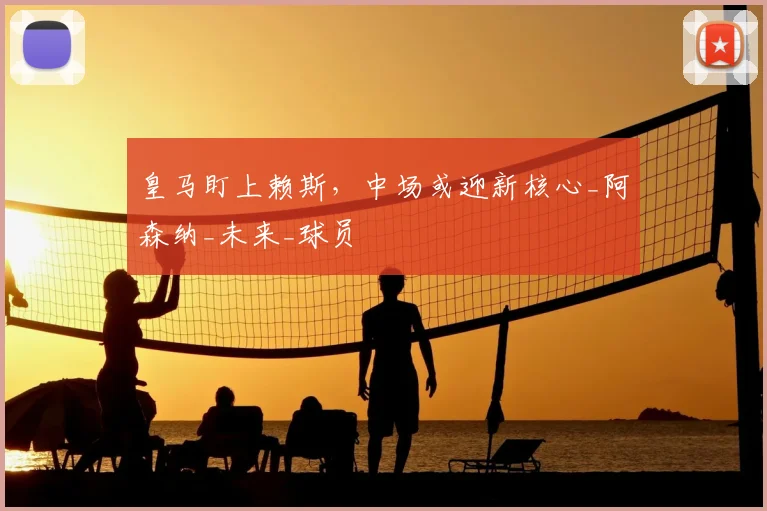 皇马盯上赖斯,中场或迎新核心_阿森纳_未来_球员