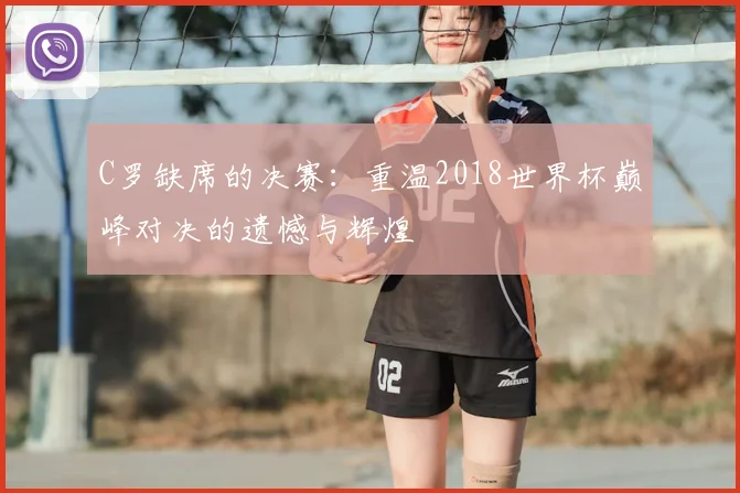C罗缺席的决赛:重温2018世界杯巅峰对决的遗憾与辉煌