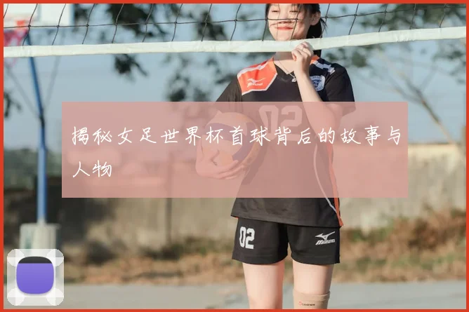 揭秘女足世界杯首球背后的故事与人物