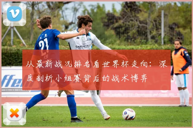 从最新战况排名看世界杯走向:深度剖析小组赛背后的战术博弈