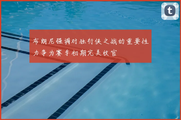 布朗尼强调对独行侠之战的重要性力争为赛季初期完美收官