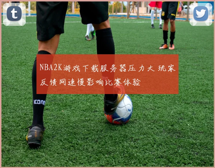 NBA2K游戏下载服务器压力大 玩家反馈网速慢影响比赛体验
