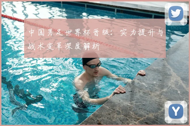 中国男足世界杯晋级:实力提升与战术变革深度解析