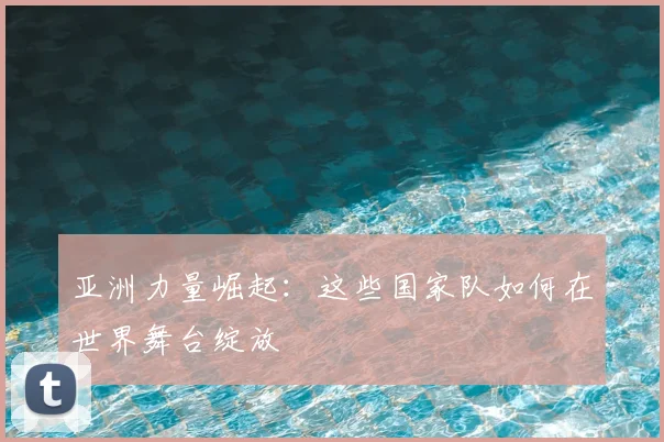 亚洲力量崛起：这些国家队如何在世界舞台绽放