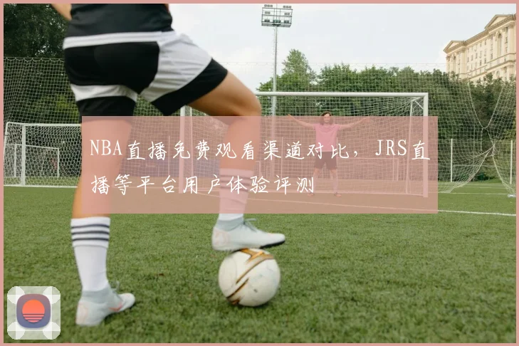NBA直播免费观看渠道对比,JRS直播等平台用户体验评测