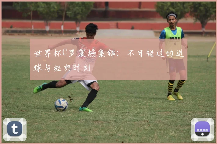 世界杯C罗震撼集锦：不可错过的进球与经典时刻