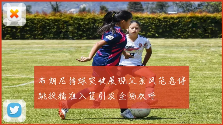 布朗尼持球突破展现父亲风范急停跳投精准入筐引发全场欢呼