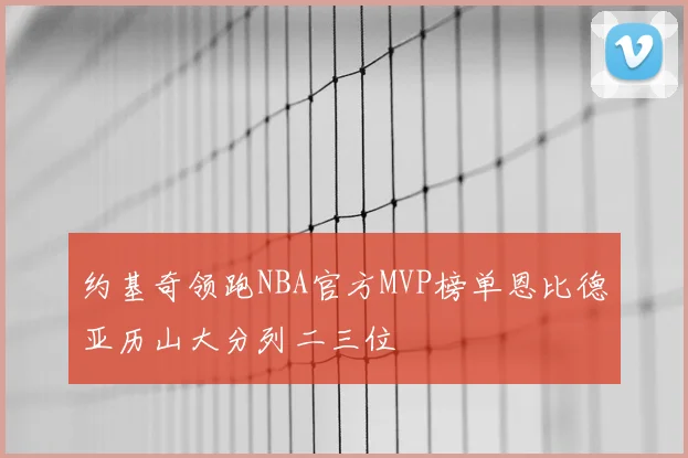 约基奇领跑NBA官方MVP榜单恩比德亚历山大分列二三位