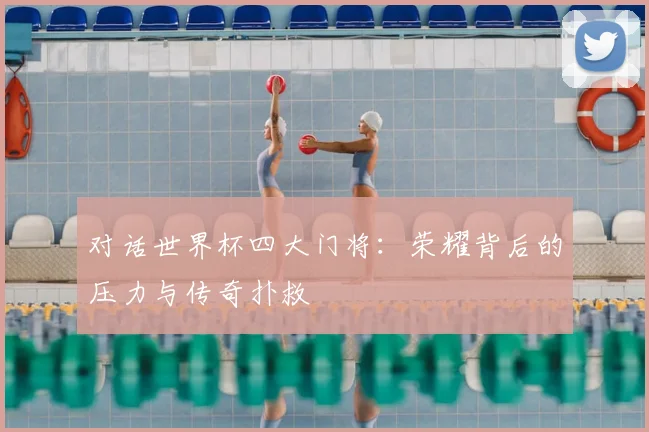 对话世界杯四大门将:荣耀背后的压力与传奇扑救