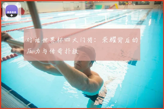 对话世界杯四大门将:荣耀背后的压力与传奇扑救