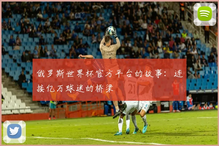 俄罗斯世界杯官方平台的故事:连接亿万球迷的桥梁