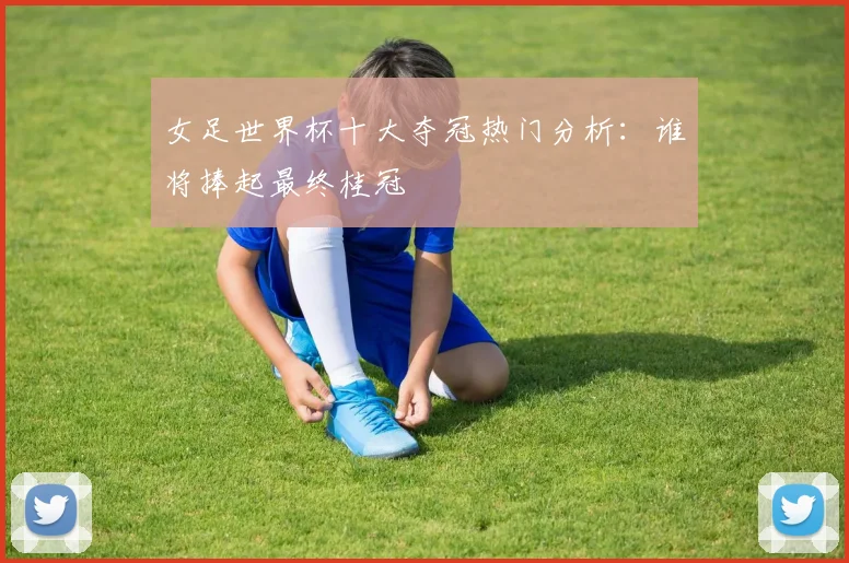女足世界杯十大夺冠热门分析：谁将捧起最终桂冠