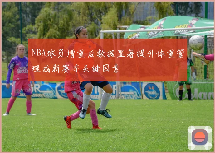 NBA球员增重后数据显著提升体重管理成新赛季关键因素