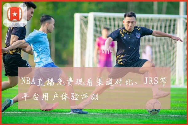NBA直播免费观看渠道对比，JRS等平台用户体验评测