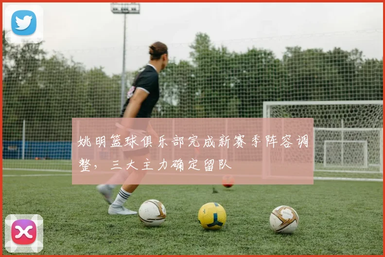 姚明篮球俱乐部完成新赛季阵容调整，三大主力确定留队