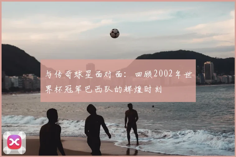与传奇球星面对面:回顾2002年世界杯冠军巴西队的辉煌时刻