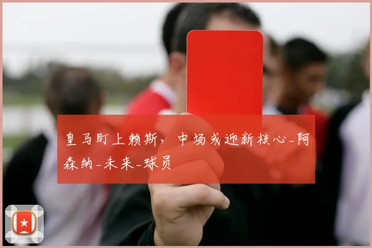 皇马盯上赖斯，中场或迎新核心_阿森纳_未来_球员