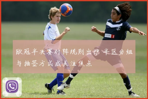 欧冠半决赛对阵规则出炉 半区分组与抽签方式成关注焦点