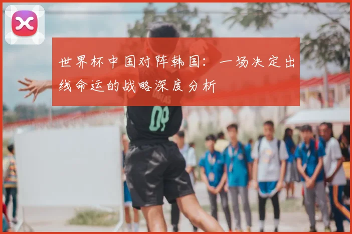 世界杯中国对阵韩国:一场决定出线命运的战略深度分析