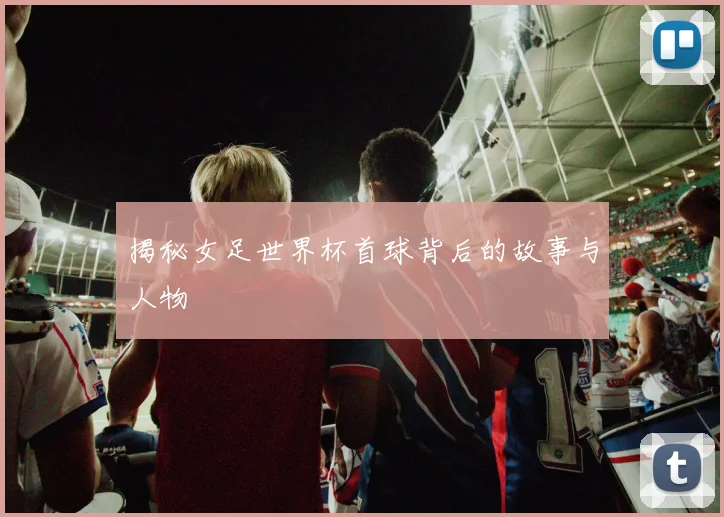 揭秘女足世界杯首球背后的故事与人物