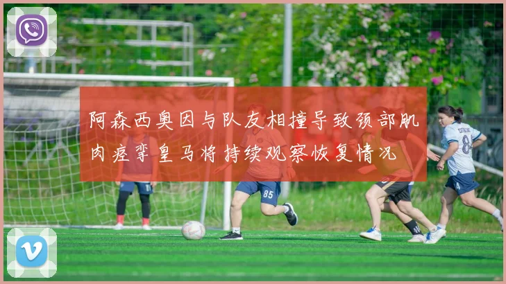 阿森西奥因与队友相撞导致颈部肌肉痉挛皇马将持续观察恢复情况