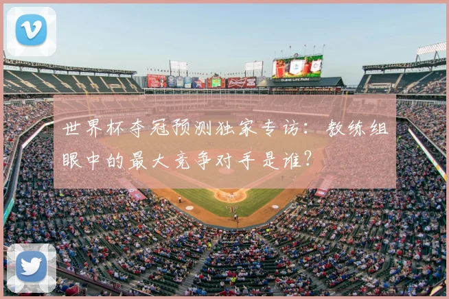 世界杯夺冠预测独家专访：教练组眼中的最大竞争对手是谁？