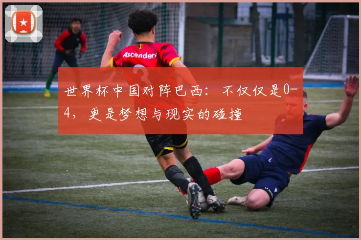 世界杯中国对阵巴西：不仅仅是0-4，更是梦想与现实的碰撞