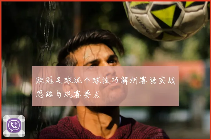 欧冠足球玩个球技巧解析赛场实战思路与观赛要点