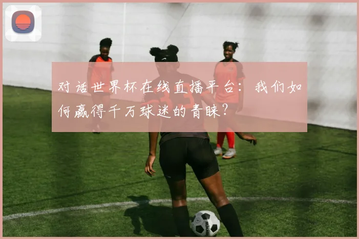 对话世界杯在线直播平台:我们如何赢得千万球迷的青睐?