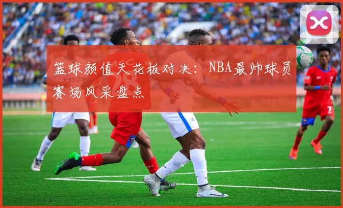 篮球颜值天花板对决:NBA最帅球员赛场风采盘点