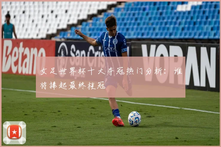 女足世界杯十大夺冠热门分析:谁将捧起最终桂冠